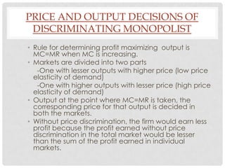 PRICE AND OUTPUT DECISIONS OF
 DISCRIMINATING MONOPOLIST
• Rule for determining profit maximizing output is
  MC=MR when MC is increasing.
• Markets are divided into two parts
   -One with lesser outputs with higher price (low price
  elasticity of demand)
   -One with higher outputs with lesser price (high price
  elasticity of demand)
• Output at the point where MC=MR is taken, the
  corresponding price for that output is decided in
  both the markets.
• Without price discrimination, the firm would earn less
  profit because the profit earned without price
  discrimination in the total market would be lesser
  than the sum of the profit earned in individual
  markets.
 