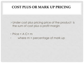 COST PLUS OR MARK UP PRICING



Under cost plus pricing price of the product is
 the sum of cost plus a profit margin

• Price = A C+ m
•     where m = percentage of mark up
 