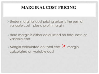 MARGINAL COST PRICING


Under marginal cost pricing price is the sum of
 variable cost plus a profit margin.

Here margin is either calculated on total cost or
 variable cost.

Margin calculated on total cost   > margin
 calculated on variable cost
 