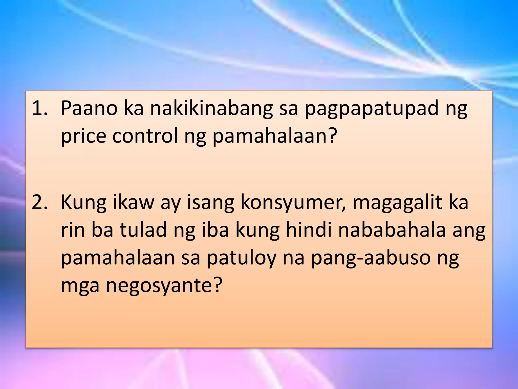 1. Paano ka nakikinabang sa pagpapatupad ng
price control ng pamahalaan?
2. Kung ikaw ay isang konsyumer, magagalit ka
rin ba tulad ng iba kung hindi nababahala ang
pamahalaan sa patuloy na pang-aabuso ng
mga negosyante?
 