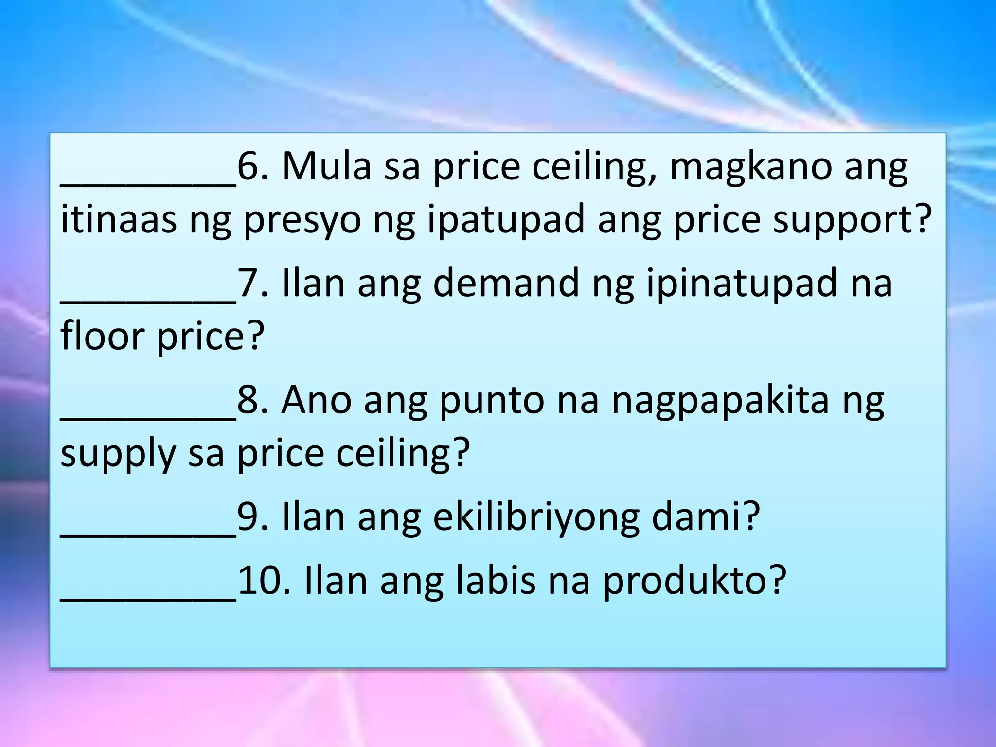 ________6. Mula sa price ceiling, magkano ang
itinaas ng presyo ng ipatupad ang price support?
________7. Ilan ang demand ng ipinatupad na
floor price?
________8. Ano ang punto na nagpapakita ng
supply sa price ceiling?
________9. Ilan ang ekilibriyong dami?
________10. Ilan ang labis na produkto?
 