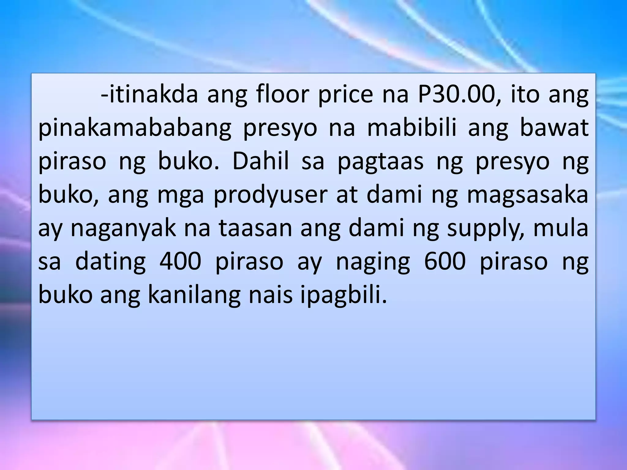 -itinakda ang floor price na P30.00, ito ang
pinakamababang presyo na mabibili ang bawat
piraso ng buko. Dahil sa pagtaas ng presyo ng
buko, ang mga prodyuser at dami ng magsasaka
ay naganyak na taasan ang dami ng supply, mula
sa dating 400 piraso ay naging 600 piraso ng
buko ang kanilang nais ipagbili.
 