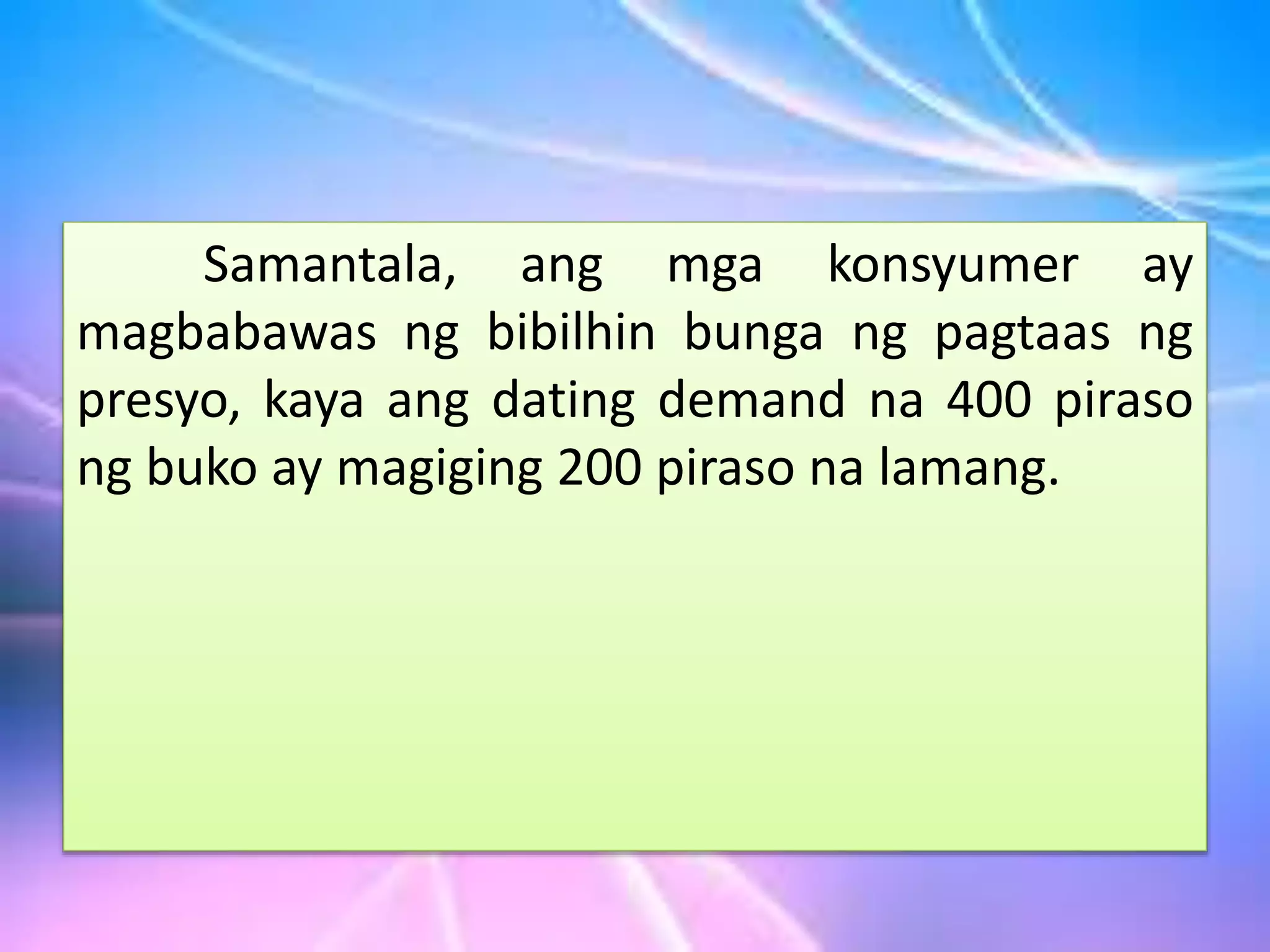 Samantala, ang mga konsyumer ay
magbabawas ng bibilhin bunga ng pagtaas ng
presyo, kaya ang dating demand na 400 piraso
ng buko ay magiging 200 piraso na lamang.
 