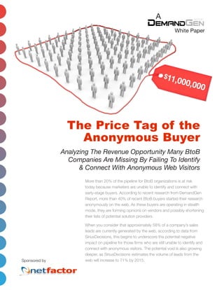 A
                                                                             White Paper




                 The Price Tag of the
                   Anonymous Buyer
               Analyzing The Revenue Opportunity Many BtoB
                 Companies Are Missing By Failing To Identify
                     & Connect With Anonymous Web Visitors
                       More than 20% of the pipeline for BtoB organizations is at risk
                       today because marketers are unable to identify and connect with
                       early-stage buyers. According to recent research from DemandGen
                       Report, more than 40% of recent BtoB buyers started their research
                       anonymously on the web. As these buyers are operating in stealth
                       mode, they are forming opinions on vendors and possibly shortening
                       their lists of potential solution providers.

                       When you consider that approximately 58% of a company’s sales
                       leads are currently generated by the web, according to data from
                       SiriusDecisions, this begins to underscore the potential negative
                       impact on pipeline for those firms who are still unable to identify and
                       connect with anonymous visitors. The potential void is also growing
                       deeper, as SiriusDecisions estimates the volume of leads from the
Sponsored by           web will increase to 71% by 2015.
 