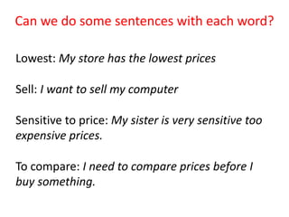 Can we do some sentences with each word?
Lowest: My store has the lowest prices
Sell: I want to sell my computer
Sensitive to price: My sister is very sensitive too
expensive prices.
To compare: I need to compare prices before I
buy something.
 