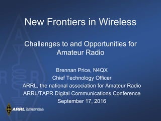 New Frontiers in Wireless
Challenges to and Opportunities for
Amateur Radio
Brennan Price, N4QX
Chief Technology Officer
ARRL, the national association for Amateur Radio
ARRL/TAPR Digital Communications Conference
September 17, 2016
 
