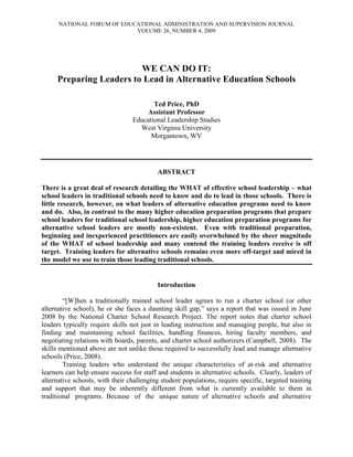 NATIONAL FORUM OF EDUCATIONAL ADMINISTRATION AND SUPERVISION JOURNAL
VOLUME 26, NUMBER 4, 2009
WE CAN DO IT:
Preparing Leaders to Lead in Alternative Education Schools
Ted Price, PhD
Assistant Professor
Educational Leadership Studies
West Virginia University
Morgantown, WV
ABSTRACT
There is a great deal of research detailing the WHAT of effective school leadership – what
school leaders in traditional schools need to know and do to lead in those schools. There is
little research, however, on what leaders of alternative education programs need to know
and do. Also, in contrast to the many higher education preparation programs that prepare
school leaders for traditional school leadership, higher education preparation programs for
alternative school leaders are mostly non-existent. Even with traditional preparation,
beginning and inexperienced practitioners are easily overwhelmed by the sheer magnitude
of the WHAT of school leadership and many contend the training leaders receive is off
target. Training leaders for alternative schools remains even more off-target and mired in
the model we use to train those leading traditional schools.
Introduction
“[W]hen a traditionally trained school leader agrees to run a charter school (or other
alternative school), he or she faces a daunting skill gap,” says a report that was issued in June
2008 by the National Charter School Research Project. The report notes that charter school
leaders typically require skills not just in leading instruction and managing people, but also in
finding and maintaining school facilities, handling finances, hiring faculty members, and
negotiating relations with boards, parents, and charter school authorizers (Campbell, 2008). The
skills mentioned above are not unlike those required to successfully lead and manage alternative
schools (Price, 2008).
Training leaders who understand the unique characteristics of at-risk and alternative
learners can help ensure success for staff and students in alternative schools. Clearly, leaders of
alternative schools, with their challenging student populations, require specific, targeted training
and support that may be inherently different from what is currently available to them in
traditional programs. Because of the unique nature of alternative schools and alternative
 