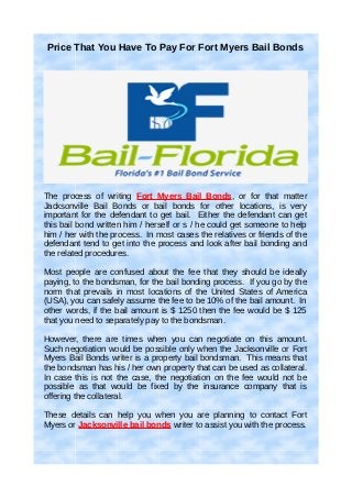 Price That You Have To Pay For Fort Myers Bail Bonds




The process of writing Fort Myers Bail Bonds, or for that matter
Jacksonville Bail Bonds or bail bonds for other locations, is very
important for the defendant to get bail. Either the defendant can get
this bail bond written him / herself or s / he could get someone to help
him / her with the process. In most cases the relatives or friends of the
defendant tend to get into the process and look after bail bonding and
the related procedures.

Most people are confused about the fee that they should be ideally
paying, to the bondsman, for the bail bonding process. If you go by the
norm that prevails in most locations of the United States of America
(USA), you can safely assume the fee to be 10% of the bail amount. In
other words, if the bail amount is $ 1250 then the fee would be $ 125
that you need to separately pay to the bondsman.

However, there are times when you can negotiate on this amount.
Such negotiation would be possible only when the Jacksonville or Fort
Myers Bail Bonds writer is a property bail bondsman. This means that
the bondsman has his / her own property that can be used as collateral.
In case this is not the case, the negotiation on the fee would not be
possible as that would be fixed by the insurance company that is
offering the collateral.

These details can help you when you are planning to contact Fort
Myers or Jacksonville bail bonds writer to assist you with the process.
 