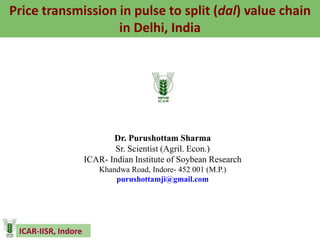 ICAR-IISR, Indore
Price transmission in pulse to split (dal) value chain
in Delhi, India
Dr. Purushottam Sharma
Sr. Scientist (Agril. Econ.)
ICAR- Indian Institute of Soybean Research
Khandwa Road, Indore- 452 001 (M.P.)
purushottamji@gmail.com
 