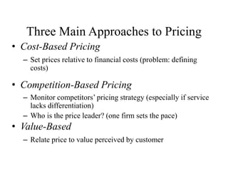 Three Main Approaches to Pricing
• Cost-Based Pricing
– Set prices relative to financial costs (problem: defining
costs)
• Competition-Based Pricing
– Monitor competitors’ pricing strategy (especially if service
lacks differentiation)
– Who is the price leader? (one firm sets the pace)
• Value-Based
– Relate price to value perceived by customer
 