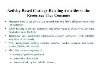 Activity-Based Costing: Relating Activities to the
Resources They Consume
• Managers need to see costs as an integral part of a firm’s effort to create value
for customers
• When looking at prices, customers care about value to themselves, not what
production costs the firm
• Traditional cost accounting emphasizes expense categories, with arbitrary
allocation of overheads
• ABC management systems examine activities needed to create and deliver
service (do they add value?)
• Must link resource expenses to:
– variety of products produced
– complexity of products
– demands made by individual customers
 