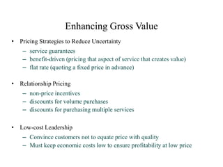 Enhancing Gross Value
• Pricing Strategies to Reduce Uncertainty
– service guarantees
– benefit-driven (pricing that aspect of service that creates value)
– flat rate (quoting a fixed price in advance)
• Relationship Pricing
– non-price incentives
– discounts for volume purchases
– discounts for purchasing multiple services
• Low-cost Leadership
– Convince customers not to equate price with quality
– Must keep economic costs low to ensure profitability at low price
 