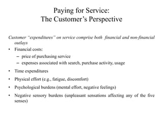 Paying for Service:
The Customer’s Perspective
Customer “expenditures” on service comprise both financial and non-financial
outlays
• Financial costs:
– price of purchasing service
– expenses associated with search, purchase activity, usage
• Time expenditures
• Physical effort (e.g., fatigue, discomfort)
• Psychological burdens (mental effort, negative feelings)
• Negative sensory burdens (unpleasant sensations affecting any of the five
senses)
 