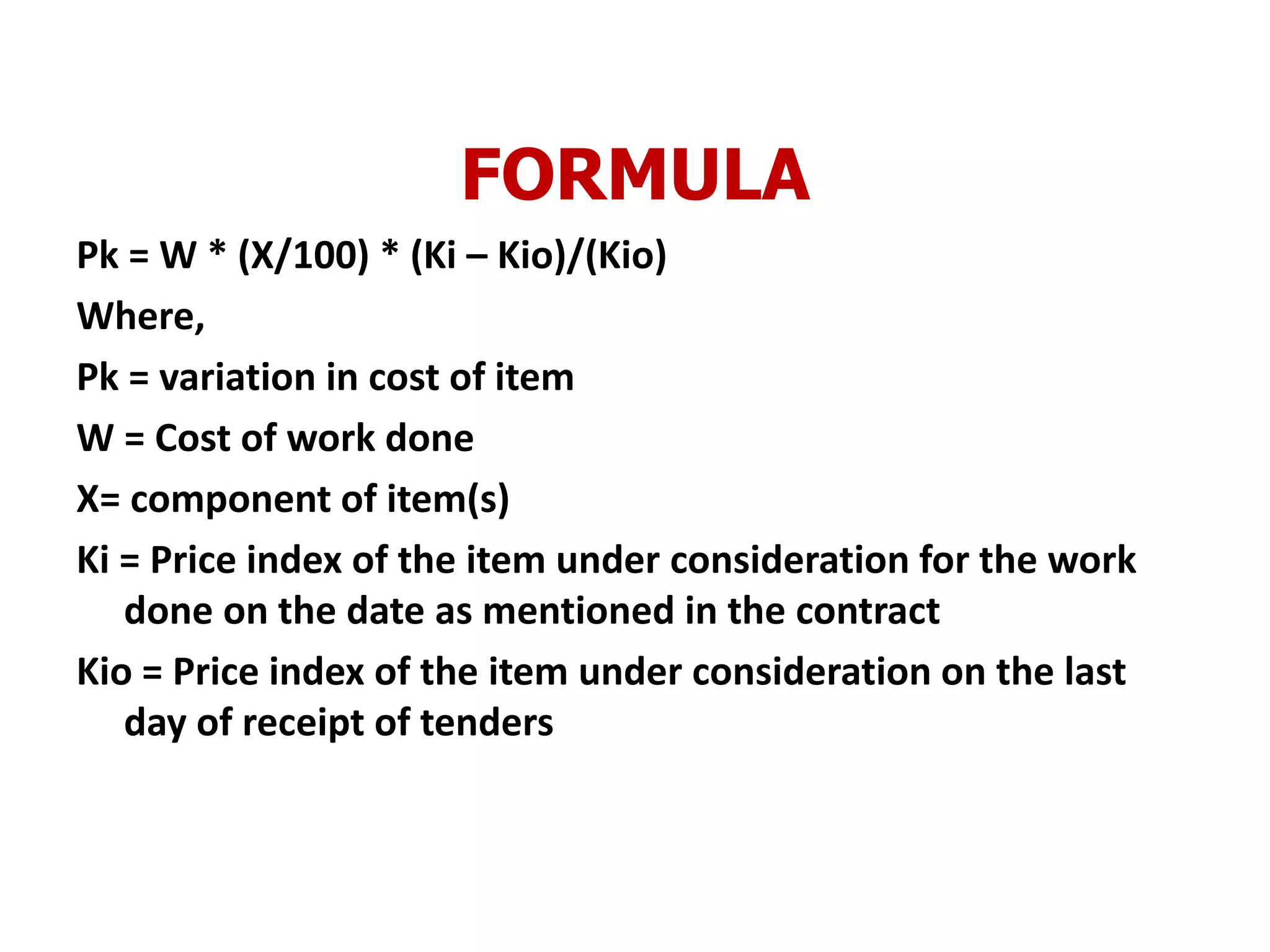 FORMULA
Pk = W * (X/100) * (Ki – Kio)/(Kio)
Where,
Pk = variation in cost of item
W = Cost of work done
X= component of item(s)
Ki = Price index of the item under consideration for the work
done on the date as mentioned in the contract
Kio = Price index of the item under consideration on the last
day of receipt of tenders
 