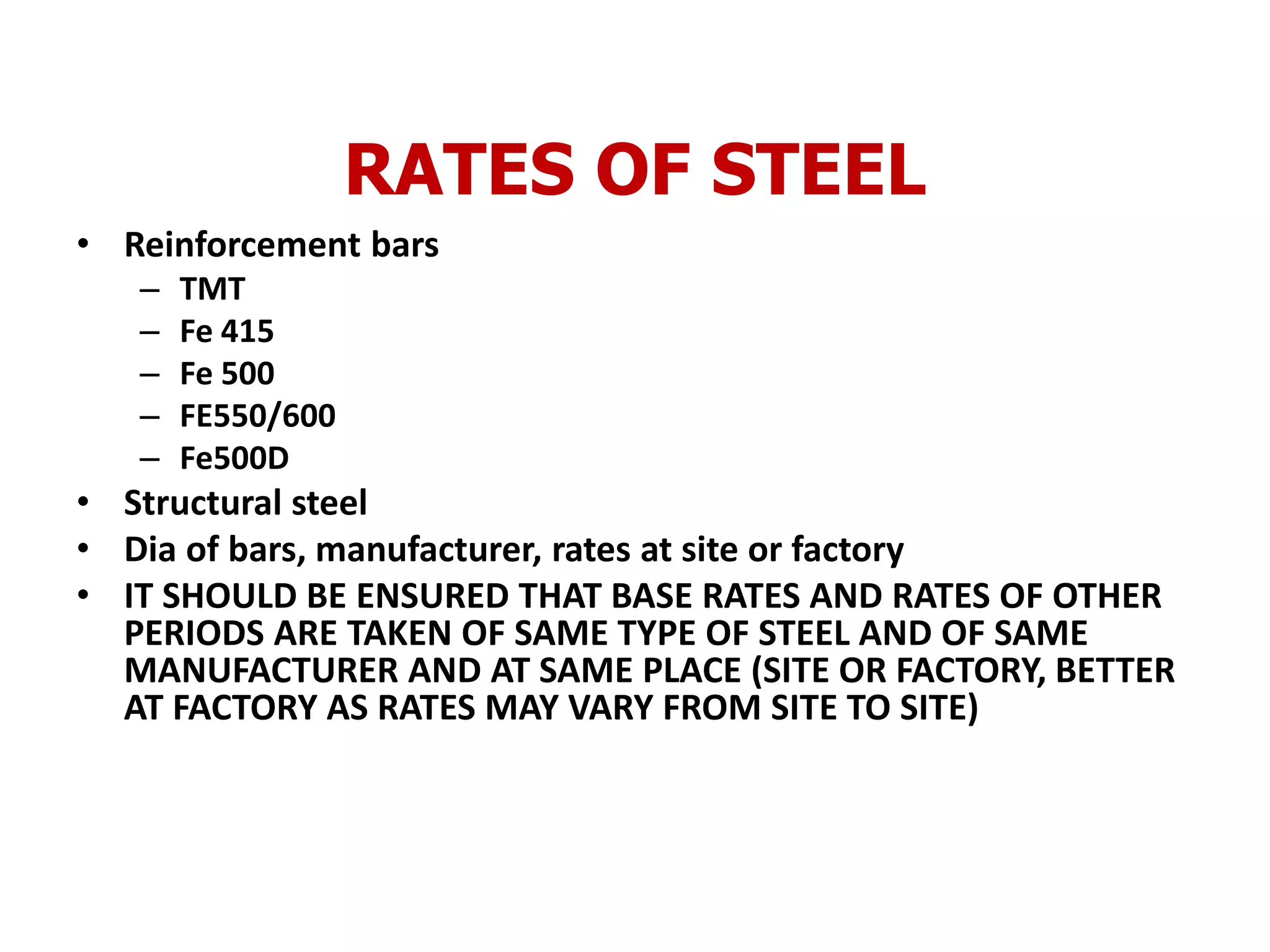 RATES OF STEEL
• Reinforcement bars
– TMT
– Fe 415
– Fe 500
– FE550/600
– Fe500D
• Structural steel
• Dia of bars, manufacturer, rates at site or factory
• IT SHOULD BE ENSURED THAT BASE RATES AND RATES OF OTHER
PERIODS ARE TAKEN OF SAME TYPE OF STEEL AND OF SAME
MANUFACTURER AND AT SAME PLACE (SITE OR FACTORY, BETTER
AT FACTORY AS RATES MAY VARY FROM SITE TO SITE)
 