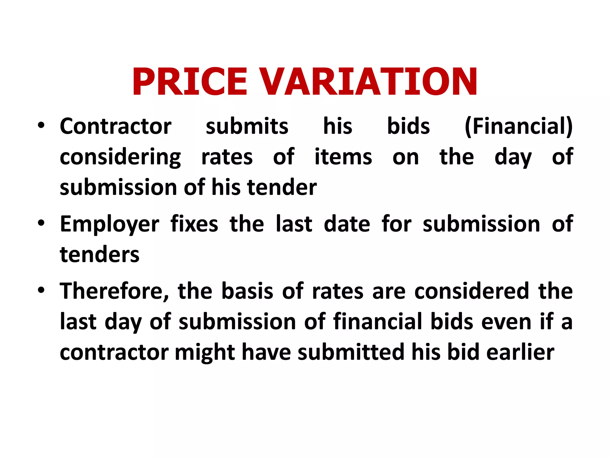 PRICE VARIATION
• Contractor submits his bids (Financial)
considering rates of items on the day of
submission of his tender
• Employer fixes the last date for submission of
tenders
• Therefore, the basis of rates are considered the
last day of submission of financial bids even if a
contractor might have submitted his bid earlier
 