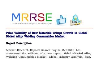 Price Volatility of Raw Materials Crimps Growth in Global
Nickel Alloy Welding Consumables Market
Report Description
Market Research Reports Search Engine (MRRSE), has
announced the addition of a new report, titled “Nickel Alloy
Welding Consumables Market- Global Industry Analysis, Size,
 