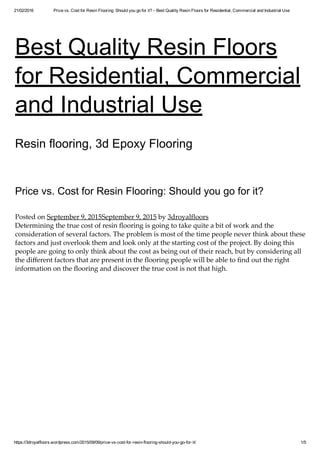 21/02/2016 Price vs. Cost for Resin Flooring: Should you go for it? – Best Quality Resin Floors for Residential, Commercial and Industrial Use
https://3droyalfloors.wordpress.com/2015/09/09/price­vs­cost­for­resin­flooring­should­you­go­for­it/ 1/5
Best Quality Resin Floors
for Residential, Commercial
and Industrial Use
Resin flooring, 3d Epoxy Flooring
Price vs. Cost for Resin Flooring: Should you go for it?
Posted on September 9, 2015September 9, 2015 by 3droyalfloors
Determining the true cost of resin ﬂooring is going to take quite a bit of work and the
consideration of several factors. The problem is most of the time people never think about these
factors and just overlook them and look only at the starting cost of the project. By doing this
people are going to only think about the cost as being out of their reach, but by considering all
the diﬀerent factors that are present in the ﬂooring people will be able to ﬁnd out the right
information on the ﬂooring and discover the true cost is not that high.
 