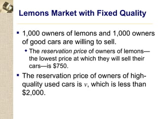 Lemons Market with Fixed Quality

 1,000 owners of lemons and 1,000 owners
  of good cars are willing to sell.
   The reservation price of owners of lemons—
    the lowest price at which they will sell their
    cars—is $750.
 The reservation price of owners of high-
  quality used cars is v, which is less than
  $2,000.
 