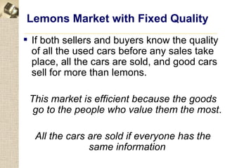 Lemons Market with Fixed Quality
 If both sellers and buyers know the quality
  of all the used cars before any sales take
  place, all the cars are sold, and good cars
  sell for more than lemons.

 This market is efficient because the goods
  go to the people who value them the most.

  All the cars are sold if everyone has the
               same information
 