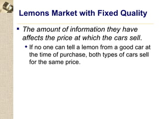 Lemons Market with Fixed Quality
 The amount of information they have
  affects the price at which the cars sell.
   If no one can tell a lemon from a good car at
    the time of purchase, both types of cars sell
    for the same price.
 