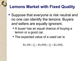 Lemons Market with Fixed Quality
 Suppose that everyone is risk neutral and
  no one can identify the lemons: Buyers
  and sellers are equally ignorant.
   A buyer has an equal chance of buying a
    lemon or a good car.
   The expected value of a used car is
 