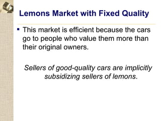 Lemons Market with Fixed Quality
 This market is efficient because the cars
  go to people who value them more than
  their original owners.

  Sellers of good-quality cars are implicitly
         subsidizing sellers of lemons.
 