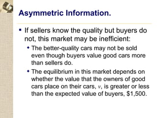 Asymmetric Information.

 If sellers know the quality but buyers do
  not, this market may be inefficient:
   The better-quality cars may not be sold
    even though buyers value good cars more
    than sellers do.
   The equilibrium in this market depends on
    whether the value that the owners of good
    cars place on their cars, v, is greater or less
    than the expected value of buyers, $1,500.
 
