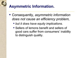 Asymmetric Information.

 Consequently, asymmetric information
  does not cause an efficiency problem,
   but it does have equity implications.
   Sellers of lemons benefit and sellers of
    good cars suffer from consumers’ inability
    to distinguish quality.
 