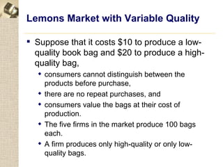 Lemons Market with Variable Quality

 Suppose that it costs $10 to produce a low-
  quality book bag and $20 to produce a high-
  quality bag,
   consumers cannot distinguish between the
    products before purchase,
   there are no repeat purchases, and
   consumers value the bags at their cost of
    production.
   The five firms in the market produce 100 bags
    each.
   A firm produces only high-quality or only low-
    quality bags.
 