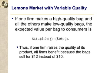 Lemons Market with Variable Quality

 If one firm makes a high-quality bag and
  all the others make low-quality bags, the
  expected value per bag to consumers is



   Thus, if one firm raises the quality of its
    product, all firms benefit because the bags
    sell for $12 instead of $10.
 
