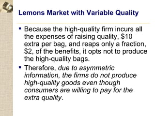 Lemons Market with Variable Quality

 Because the high-quality firm incurs all
  the expenses of raising quality, $10
  extra per bag, and reaps only a fraction,
  $2, of the benefits, it opts not to produce
  the high-quality bags.
 Therefore, due to asymmetric
  information, the firms do not produce
  high-quality goods even though
  consumers are willing to pay for the
  extra quality.
 