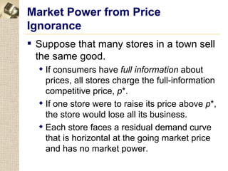 Market Power from Price
Ignorance
 Suppose that many stores in a town sell
  the same good.
   If consumers have full information about
    prices, all stores charge the full-information
    competitive price, p*.
   If one store were to raise its price above p*,
    the store would lose all its business.
   Each store faces a residual demand curve
    that is horizontal at the going market price
    and has no market power.
 