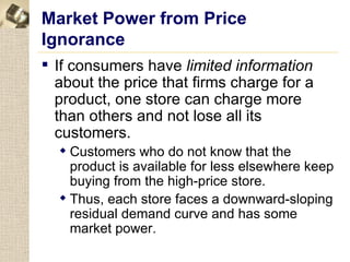 Market Power from Price
Ignorance
 If consumers have limited information
  about the price that firms charge for a
  product, one store can charge more
  than others and not lose all its
  customers.
   Customers who do not know that the
    product is available for less elsewhere keep
    buying from the high-price store.
   Thus, each store faces a downward-sloping
    residual demand curve and has some
    market power.
 