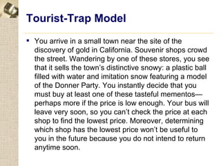 Tourist-Trap Model
 You arrive in a small town near the site of the
  discovery of gold in California. Souvenir shops crowd
  the street. Wandering by one of these stores, you see
  that it sells the town’s distinctive snowy: a plastic ball
  filled with water and imitation snow featuring a model
  of the Donner Party. You instantly decide that you
  must buy at least one of these tasteful mementos—
  perhaps more if the price is low enough. Your bus will
  leave very soon, so you can’t check the price at each
  shop to find the lowest price. Moreover, determining
  which shop has the lowest price won’t be useful to
  you in the future because you do not intend to return
  anytime soon.
 