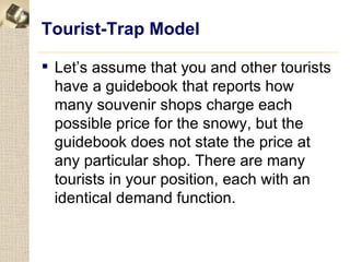 Tourist-Trap Model

 Let’s assume that you and other tourists
  have a guidebook that reports how
  many souvenir shops charge each
  possible price for the snowy, but the
  guidebook does not state the price at
  any particular shop. There are many
  tourists in your position, each with an
  identical demand function.
 
