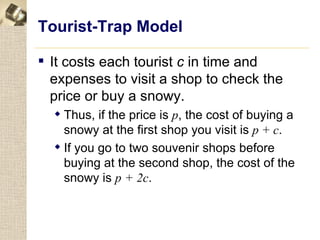 Tourist-Trap Model

 It costs each tourist c in time and
  expenses to visit a shop to check the
  price or buy a snowy.
   Thus, if the price is p, the cost of buying a
    snowy at the first shop you visit is p + c.
   If you go to two souvenir shops before
    buying at the second shop, the cost of the
    snowy is p + 2c.
 