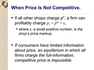 When Price Is Not Competitive.

 If all other shops charge p*, a firm can
  profitably charge p1 = p* + ε,
   where ε, a small positive number, is the
    shop’s price markup.


 If consumers have limited information
  about price, an equilibrium in which all
  firms charge the full-information,
  competitive price is impossible.
 