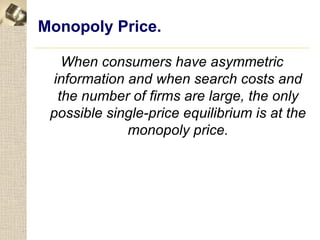 Monopoly Price.

   When consumers have asymmetric
 information and when search costs and
  the number of firms are large, the only
 possible single-price equilibrium is at the
             monopoly price.
 