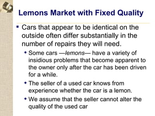 Lemons Market with Fixed Quality
 Cars that appear to be identical on the
  outside often differ substantially in the
  number of repairs they will need.
   Some cars —lemons— have a variety of
    insidious problems that become apparent to
    the owner only after the car has been driven
    for a while.
   The seller of a used car knows from
    experience whether the car is a lemon.
   We assume that the seller cannot alter the
    quality of the used car
 