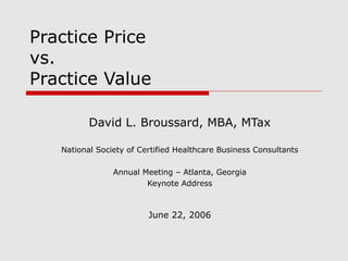 Practice Price
vs.
Practice Value

          David L. Broussard, MBA, MTax

   National Society of Certified Healthcare Business Consultants

                Annual Meeting – Atlanta, Georgia
                        Keynote Address



                         June 22, 2006
 