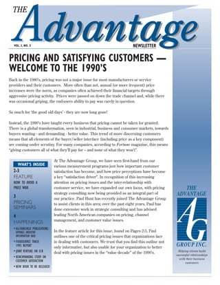 THE



  VOL. I, NO. 3                                                                  NEWSLETTER

PRICING AND SATISFYING CUSTOMERS —
WELCOME TO THE 1990’S
Back in the 1980’s, pricing was not a major issue for most manufacturers or service
providers and their customers. More often than not, annual (or more frequent) price
increases were the norm, as companies often achieved their financial targets through
aggressive pricing activity. Prices were passed on down the trade channel and, while there
was occasional griping, the end-users ability to pay was rarely in question.

So much for ‘the good old days’ - they are now long gone!

Instead, the 1990’s have taught every business that pricing cannot be taken for granted.
There is a global transformation, seen in industrial, business and consumer markets, towards
buyers wanting - and demanding - better value. This trend of more discerning customers
means that all elements of the buyer/seller interface (including price as a key component)
are coming under scrutiny. For many companies, according to Fortune magazine, this means
“giving customers all of what they’ll pay for – and none of what they won’t”.

                                 At The Advantage Group, we have seen first-hand from our
     WHAT’S INSIDE               various measurement programs just how important customer
  2-3                            satisfaction has become, and how price perceptions have become
  FEATURE                        a key “satisfaction driver”. In recognition of this increasing
  HOW TO AVOID A                 attention on pricing issues and the inter-relationship with
  PRICE WAR                      customer service, we have expanded our own focus, with pricing           THE
  3
                                 strategy consulting now being provided as an integral part of         ADVANTAGE
                                 our practice. Paul Hunt has recently joined The Advantage Group
  PRICING                        to assist clients in this area; over the past eight years, Paul has
  SEMINARS                       done extensive work in strategic consulting and has advised
  4                              leading North American companies on pricing, channel
                                 management, and customer value issues.
  HAPPENINGS
  • AG/FAIRCHILD PUBLICATIONS:
   APPAREL INDUSTRY              In the feature article for this issue, found on Pages 2-3, Paul
   INFORMATION BASE              outlines one of the critical pricing issues that organizations face
  • FOODSERVICE TRACK            in dealing with customers. We trust that you find this outline not
    1995 REPORT                  only informative, but also usable for your organization to better
                                                                                                       GROUP INC.
  • JOINT VENTURE ON ECR         deal with pricing issues in the “value decade” of the 1990’s.          Helping clients build
                                                                                                       successful relationships
  • BENCHMARKING STUDY ON                                                                                with their business
    CUSTOMER SATISFACTION                                                                                     customers
  • NEW BOOK TO BE RELEASED
 
