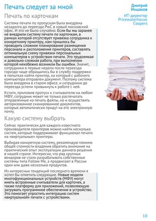 Печать по карточкам
Система печати по пропускам была внедрена
незадолго до переезда PwC в новый московский
офис. И это не было случайно. Если бы мы заранее
не внедрили систему печати по карточкам, в
рамках которой отсутствует привязка сотрудника к
конкретному принтеру, нам пришлось бы
проводить сложное планирование размещения
персонала и расположения принтеров, составлять
оптимальную схему привязки персональных
компьютеров к устройствам печати. Это трудоемкая
и довольно сложная работа, при выполнении
которой неизбежно возникли бы ошибки. Значит,
сотрудники в первые недели после переезда
гораздо чаще обращались бы в службу поддержки
в попытках найти принтер, на который с рабочего
компьютера отправлен документ. Поэтому система
была внедрена в старом офисе, и сотрудники до
переезда успели привыкнуть к работе с ней.
Кстати, приложив пропуск к считывателю на любом
МФУ, сотрудник может не только распечатать
отправленные на печать файлы, но и осуществить
авторизованное сканированное документов,
которые автоматически придут на его электронную
почту.
Какую систему выбрать
Сейчас практически для каждого известного
производителя принтеров можно найти несколько
систем, которые поддерживают функционал печати
на «виртуальные» принтеры.
Выбирая конкретную систему, рекомендую помимо
общей стоимости владения обратить внимание на
практический опыт эксплуатации данного решения
в нашей стране. Интересно, что ряд крупных
вендоров не стали разрабатывать собственные
системы типа Follow Me, а продвигают в России
один или даже несколько продуктов.
Из интересных тенденций последнего времени я
хотел бы отметить следующие. Новые модели
многофункциональных устройств (МФУ) могут
иметь встроенные считыватели для карточек, а
также платформу для приложений, позволяющую
загружать программное обеспечение в устройство.
Это помогает упростить интеграцию систем
«виртуальной» печати с устройствами.
Печать следует за мной Дмитрий
Иншаков
ИТ-директор
Pricewaterhouse
Coopers
10
 