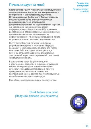 Печать следует за мной
Системы типа Follow Me все чаще используются не
только для печати, но также для авторизованного
копирования и сканирования документов.
Отсканированные файлы могут быть отправлены
по электронной почте либо автоматически
размещены в системе электронного
документооборота или на корпоративном портале.
А в компаниях, где во главу угла ставят
информационную безопасность (ИБ), возможно
распознавание отсканированных или копируемых
документов «на лету» с автоматическим
информированием ИБ-специалистов, если в тексте
встречается одно из заданных ключевых слов.
Растут потребности в печати с мобильных
устройств (смартфоны и планшеты). Нередко
возникает и необходимость печатать для гостей
компании. Обе эти задачи можно решить, к
примеру, отправляя задания на специальный
электронный адрес, интегрированный с системой
«виртуальной» печати.
В заключение хотел бы упомянуть, что
к электронным подписям в письмах сотрудников
многих международных компаний нередко
автоматически добавляется фраза о том, что
прежде чем распечатывать письмо или
приложенные к нему документы, стоит подумать о
воздействии на окружающую среду.
В наиболее «жестком» варианте она звучит так:
Печать под
контролем
Печать следует
за мной
Think before you print
(Подумай, прежде чем печатать)
11
 