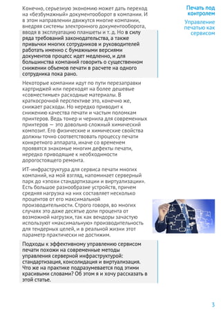 Конечно, серьезную экономию может дать переход
на «безбумажный» документооборот в компании. И
в этом направлении движутся многие компании,
внедряя системы электронного документооборота,
вводя в эксплуатацию планшеты и т. д. Но в силу
ряда требований законодательства, а также
привычки многих сотрудников и руководителей
работать именно с бумажными версиями
документов процесс идет медленно, и для
большинства компаний говорить о существенном
снижении объемов печати в расчете на одного
сотрудника пока рано.
Некоторые компании идут по пути перезаправки
картриджей или переходят на более дешевые
«совместимые» расходные материалы. В
краткосрочной перспективе это, конечно же,
снижает расходы. Но нередко приводит к
снижению качества печати и частым поломкам
принтеров. Ведь тонер и чернила для современных
принтеров — это довольно сложный химический
композит. Его физические и химические свойства
должны точно соответствовать процессу печати
конкретного аппарата, иначе со временем
проявятся знакомые многим дефекты печати,
нередко приводящие к необходимости
дорогостоящего ремонта.
ИТ-инфраструктура для сервиса печати многих
компаний, на мой взгляд, напоминает серверный
парк до «эпохи стандартизации и виртуализации».
Есть большое разнообразие устройств, причем
средняя нагрузка на них составляет несколько
процентов от его максимальной
производительности. Строго говоря, во многих
случаях это даже десятые доли процента от
возможной нагрузки, так как вендоры зачастую
используют «максимальную» производительность
для тендерных целей, и в реальной жизни этот
параметр практически не достижим.
Подходы к эффективному управлению сервисом
печати похожи на современные методы
управления серверной инфраструктурой:
стандартизация, консолидация и виртуализация.
Что же на практике подразумевается под этими
красивыми словами? Об этом я и хочу рассказать в
этой статье.
Печать под
контролем
Управление
печатью как
сервисом
3
 
