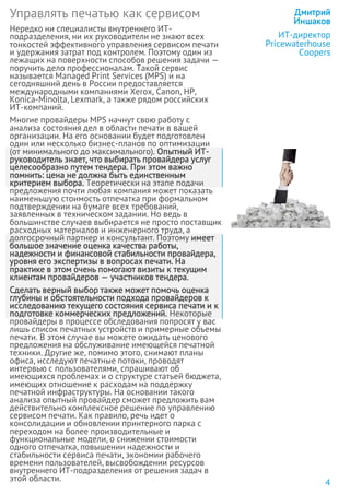 Управлять печатью как сервисом
Нередко ни специалисты внутреннего ИТ-
подразделения, ни их руководители не знают всех
тонкостей эффективного управления сервисом печати
и удержания затрат под контролем. Поэтому один из
лежащих на поверхности способов решения задачи —
поручить дело профессионалам. Такой сервис
называется Managed Print Services (MPS) и на
сегодняшний день в России предоставляется
международными компаниями Xerox, Canon, HP,
Konica-Minolta, Lexmark, а также рядом российских
ИТ-компаний.
Многие провайдеры MPS начнут свою работу с
анализа состояния дел в области печати в вашей
организации. На его основании будет подготовлен
один или несколько бизнес-планов по оптимизации
(от минимального до максимального). Опытный ИТ-
руководитель знает, что выбирать провайдера услуг
целесообразно путем тендера. При этом важно
помнить: цена не должна быть единственным
критерием выбора. Теоретически на этапе подачи
предложения почти любая компания может показать
наименьшую стоимость отпечатка при формальном
подтверждении на бумаге всех требований,
заявленных в техническом задании. Но ведь в
большинстве случаев выбирается не просто поставщик
расходных материалов и инженерного труда, а
долгосрочный партнер и консультант. Поэтому имеет
большое значение оценка качества работы,
надежности и финансовой стабильности провайдера,
уровня его экспертизы в вопросах печати. На
практике в этом очень помогают визиты к текущим
клиентам провайдеров — участников тендера.
Сделать верный выбор также может помочь оценка
глубины и обстоятельности подхода провайдеров к
исследованию текущего состояния сервиса печати и к
подготовке коммерческих предложений. Некоторые
провайдеры в процессе обследования попросят у вас
лишь список печатных устройств и примерные объемы
печати. В этом случае вы можете ожидать ценового
предложения на обслуживание имеющейся печатной
техники. Другие же, помимо этого, снимают планы
офиса, исследуют печатные потоки, проводят
интервью с пользователями, спрашивают об
имеющихся проблемах и о структуре статьей бюджета,
имеющих отношение к расходам на поддержку
печатной инфраструктуры. На основании такого
анализа опытный провайдер сможет предложить вам
действительно комплексное решение по управлению
сервисом печати. Как правило, речь идет о
консолидации и обновлении принтерного парка с
переходом на более производительные и
функциональные модели, о снижении стоимости
одного отпечатка, повышении надежности и
стабильности сервиса печати, экономии рабочего
времени пользователей, высвобождении ресурсов
внутреннего ИТ-подразделения от решения задач в
этой области.
Дмитрий
Иншаков
ИТ-директор
Pricewaterhouse
Coopers
4
 