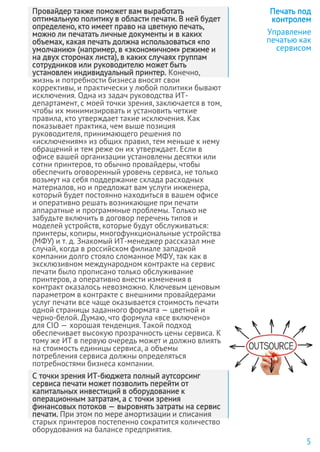 Провайдер также поможет вам выработать
оптимальную политику в области печати. В ней будет
определено, кто имеет право на цветную печать,
можно ли печатать личные документы и в каких
объемах, какая печать должна использоваться «по
умолчанию» (например, в «экономичном» режиме и
на двух сторонах листа), в каких случаях группам
сотрудников или руководителю может быть
установлен индивидуальный принтер. Конечно,
жизнь и потребности бизнеса вносят свои
коррективы, и практически у любой политики бывают
исключения. Одна из задач руководства ИТ-
департамент, с моей точки зрения, заключается в том,
чтобы их минимизировать и установить четкие
правила, кто утверждает такие исключения. Как
показывает практика, чем выше позиция
руководителя, принимающего решения по
«исключениям» из общих правил, тем меньше к нему
обращений и тем реже он их утверждает. Если в
офисе вашей организации установлены десятки или
сотни принтеров, то обычно провайдеры, чтобы
обеспечить оговоренный уровень сервиса, не только
возьмут на себя поддержание склада расходных
материалов, но и предложат вам услуги инженера,
который будет постоянно находиться в вашем офисе
и оперативно решать возникающие при печати
аппаратные и программные проблемы. Только не
забудьте включить в договор перечень типов и
моделей устройств, которые будут обслуживаться:
принтеры, копиры, многофункциональные устройства
(МФУ) и т. д. Знакомый ИТ-менеджер рассказал мне
случай, когда в российском филиале западной
компании долго стояло сломанное МФУ, так как в
эксклюзивном международном контракте на сервис
печати было прописано только обслуживание
принтеров, а оперативно внести изменения в
контракт оказалось невозможно. Ключевым ценовым
параметром в контракте с внешними провайдерами
услуг печати все чаще оказывается стоимость печати
одной страницы заданного формата — цветной и
черно-белой. Думаю, что формула «все включено»
для CIO — хорошая тенденция. Такой подход
обеспечивает высокую прозрачность цены сервиса. К
тому же ИТ в первую очередь может и должно влиять
на стоимость единицы сервиса, а объемы
потребления сервиса должны определяться
потребностями бизнеса компании.
С точки зрения ИТ-бюджета полный аутсорсинг
сервиса печати может позволить перейти от
капитальных инвестиций в оборудование к
операционным затратам, а с точки зрения
финансовых потоков — выровнять затраты на сервис
печати. При этом по мере амортизации и списания
старых принтеров постепенно сократится количество
оборудования на балансе предприятия.
Печать под
контролем
Управление
печатью как
сервисом
5
 