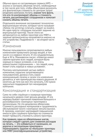 Обычно одна из составляющих сервиса MPS —
анализ и контроль объемов печати, необходимые
в том числе для того, чтобы объективно разносить
его фактическую стоимость по центрам затрат
(отделам) компании. Кстати, знание того факта,
что кто-то контролирует объемы и стоимость
печати, дисциплинирует сотрудников и помогает
снизить объемы печати.
Отдельного внимания заслуживают технологии
виртуализации печати, которые часто называют
«follow me printing» («печать следует за мной»).
Их идея проста: сотрудник посылает задание на
виртуальный принтер. После этого он
авторизуется на любом принтере или МФУ и
задание автоматически направляется именно на
это устройство. Подробности — во второй части
статьи.
Изменения
Многие пользователи сопротивляются любым
изменениям привычного уклада вещей, в том
числе и в сервисе печати. И это неудивительно.
Еще в XV в. Макиавелли писал: «Новатор имеет
своими врагами всех людей, которым было
хорошо в старых условиях, и не очень
ревностными сторонниками — тех людей, кому
может стать хорошо в новых условиях».
Поэтому неотъемлемой частью любого
изменения, серьезно затрагивающего
пользователей, должна стать серия
коммуникаций, почему и зачем эти изменения
делаются, в чем преимущества нового решения. И
конечно, до того как все это начинать, CIO нужно
заручиться поддержкой топ-менеджеров
компании.
Консолидация и стандартизация
Сами по себе струйные и лазерные принтеры
начального уровня стоят весьма дешево. И это
нередко бывает причиной появления большого и
разнообразного «зоопарка» принтеров в
организации. Но эта дешевизна обманчива.
Стоимость расходных материалов и трудоемкость
обслуживания такого «зоопарка» весьма высоки.
К примеру, комплект картриджей повышенной
емкости для струйного принтера по стоимости
может превысить стоимость самого принтера.
Как правило, один из обязательных шагов,
которые следует сделать для снижения расходов
на печать, — это избавиться от маленьких, но
дорогих в эксплуатации принтеров и
перенаправить задания на «большие» принтеры
или МФУ (многофункциональные устройства).
Дмитрий
Иншаков
ИТ-директор
Pricewaterhouse
Coopers
6
 