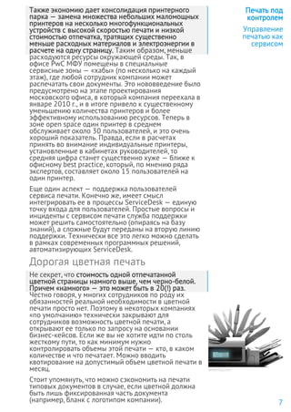 Также экономию дает консолидация принтерного
парка — замена множества небольших маломощных
принтеров на несколько многофункциональных
устройств с высокой скоростью печати и низкой
стоимостью отпечатка, тратящих существенно
меньше расходных материалов и электроэнергии в
расчете на одну страницу. Таким образом, меньше
расходуются ресурсы окружающей среды. Так, в
офисе PwC МФУ помещены в специальные
сервисные зоны — «хабы» (по несколько на каждый
этаж), где любой сотрудник компании может
распечатать свои документы. Это нововведение было
предусмотрено на этапе проектирования
московского офиса, в который компания переехала в
январе 2010 г., и в итоге привело к существенному
уменьшению количества принтеров и более
эффективному использованию ресурсов. Теперь в
зоне open space один принтер в среднем
обслуживает около 30 пользователей, и это очень
хороший показатель. Правда, если в расчетах
принять во внимание индивидуальные принтеры,
установленные в кабинетах руководителей, то
средняя цифра станет существенно хуже — ближе к
офисному best practice, который, по мнению ряда
экспертов, составляет около 15 пользователей на
один принтер.
Еще один аспект — поддержка пользователей
сервиса печати. Конечно же, имеет смысл
интегрировать ее в процессы ServiceDesk — единую
точку входа для пользователей. Простые вопросы и
инциденты с сервисом печати служба поддержки
может решить самостоятельно (опираясь на базу
знаний), а сложные будут переданы на вторую линию
поддержки. Технически все это легко можно сделать
в рамках современных программных решений,
автоматизирующих ServiceDesk.
Дорогая цветная печать
Не секрет, что стоимость одной отпечатанной
цветной страницы намного выше, чем черно-белой.
Причем «намного» — это может быть в 20(!) раз.
Честно говоря, у многих сотрудников по роду их
обязанностей реальной необходимости в цветной
печати просто нет. Поэтому в некоторых компаниях
«по умолчанию» технически закрывают для
сотрудников возможность цветной печати, а
открывают ее только по запросу на основании
бизнес-кейсов. Если же вы не хотите идти по столь
жесткому пути, то как минимум нужно
контролировать объемы этой печати — кто, в каком
количестве и что печатает. Можно вводить
квотирование на допустимый объем цветной печати в
месяц.
Стоит упомянуть, что можно сэкономить на печати
типовых документов в случае, если цветной должна
быть лишь фиксированная часть документа
(например, бланк с логотипом компании).
Печать под
контролем
Управление
печатью как
сервисом
7
www.hp.com
 