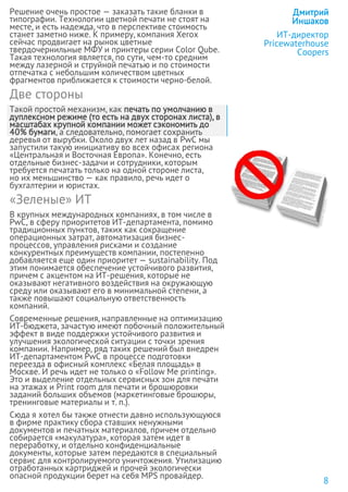 Решение очень простое — заказать такие бланки в
типографии. Технологии цветной печати не стоят на
месте, и есть надежда, что в перспективе стоимость
станет заметно ниже. К примеру, компания Xerox
сейчас продвигает на рынок цветные
твердочернильные МФУ и принтеры серии Color Qube.
Такая технология является, по сути, чем-то средним
между лазерной и струйной печатью и по стоимости
отпечатка с небольшим количеством цветных
фрагментов приближается к стоимости черно-белой.
Две стороны
Такой простой механизм, как печать по умолчанию в
дуплексном режиме (то есть на двух сторонах листа), в
масштабах крупной компании может сэкономить до
40% бумаги, а следовательно, помогает сохранить
деревья от вырубки. Около двух лет назад в PwC мы
запустили такую инициативу во всех офисах региона
«Центральная и Восточная Европа». Конечно, есть
отдельные бизнес-задачи и сотрудники, которым
требуется печатать только на одной стороне листа,
но их меньшинство — как правило, речь идет о
бухгалтерии и юристах.
«Зеленые» ИТ
В крупных международных компаниях, в том числе в
PwC, в сферу приоритетов ИТ-департамента, помимо
традиционных пунктов, таких как сокращение
операционных затрат, автоматизация бизнес-
процессов, управления рисками и создание
конкурентных преимуществ компании, постепенно
добавляется еще один приоритет — sustainability. Под
этим понимается обеспечение устойчивого развития,
причем с акцентом на ИТ-решения, которые не
оказывают негативного воздействия на окружающую
среду или оказывают его в минимальной степени, а
также повышают социальную ответственность
компаний.
Современные решения, направленные на оптимизацию
ИТ-бюджета, зачастую имеют побочный положительный
эффект в виде поддержки устойчивого развития и
улучшения экологической ситуации с точки зрения
компании. Например, ряд таких решений был внедрен
ИТ-департаментом PwC в процессе подготовки
переезда в офисный комплекс «Белая площадь» в
Москве. И речь идет не только о «Follow Me printing».
Это и выделение отдельных сервисных зон для печати
на этажах и Print room для печати и брошюровки
заданий больших объемов (маркетинговые брошюры,
тренинговые материалы и т. п.).
Сюда я хотел бы также отнести давно использующуюся
в фирме практику сбора ставших ненужными
документов и печатных материалов, причем отдельно
собирается «макулатура», которая затем идет в
переработку, и отдельно конфиденциальные
документы, которые затем передаются в специальный
сервис для контролируемого уничтожения. Утилизацию
отработанных картриджей и прочей экологически
опасной продукции берет на себя MPS провайдер.
Дмитрий
Иншаков
ИТ-директор
Pricewaterhouse
Coopers
8
 